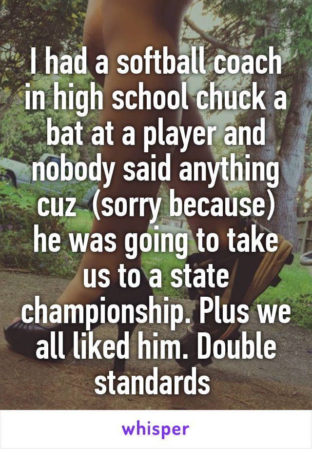 I had a softball coach in high school chuck a bat at a player and nobody said anything cuz  (sorry because) he was going to take us to a state championship. Plus we all liked him. Double standards 