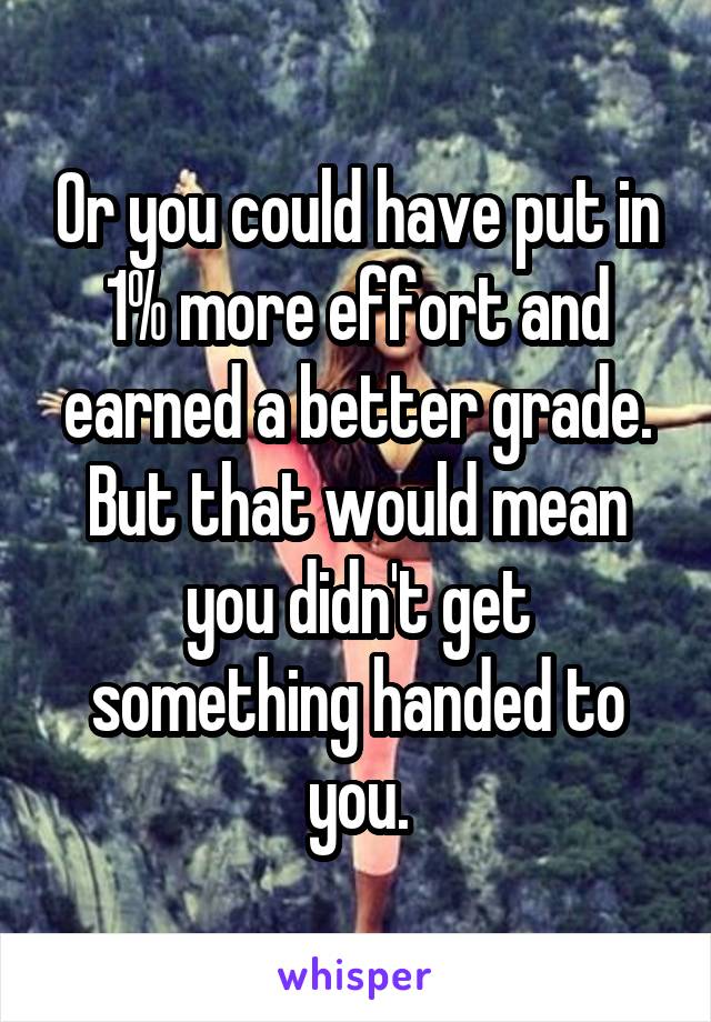 Or you could have put in 1% more effort and earned a better grade. But that would mean you didn't get something handed to you.