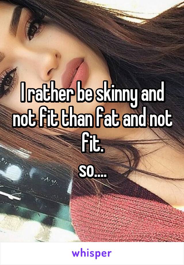 I rather be skinny and not fit than fat and not fit.
so....