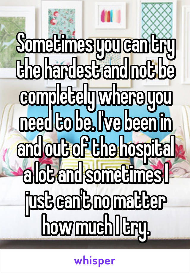 Sometimes you can try the hardest and not be completely where you need to be. I've been in and out of the hospital a lot and sometimes I just can't no matter how much I try.