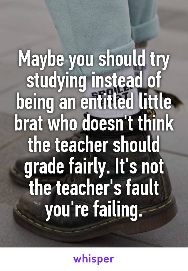 Maybe you should try studying instead of being an entitled little brat who doesn't think the teacher should grade fairly. It's not the teacher's fault you're failing.