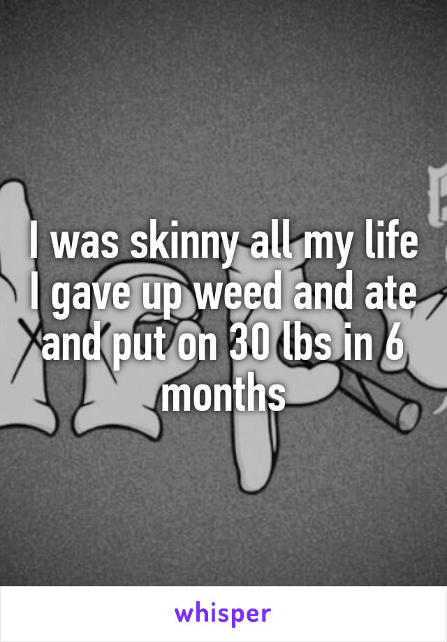 I was skinny all my life I gave up weed and ate and put on 30 lbs in 6 months