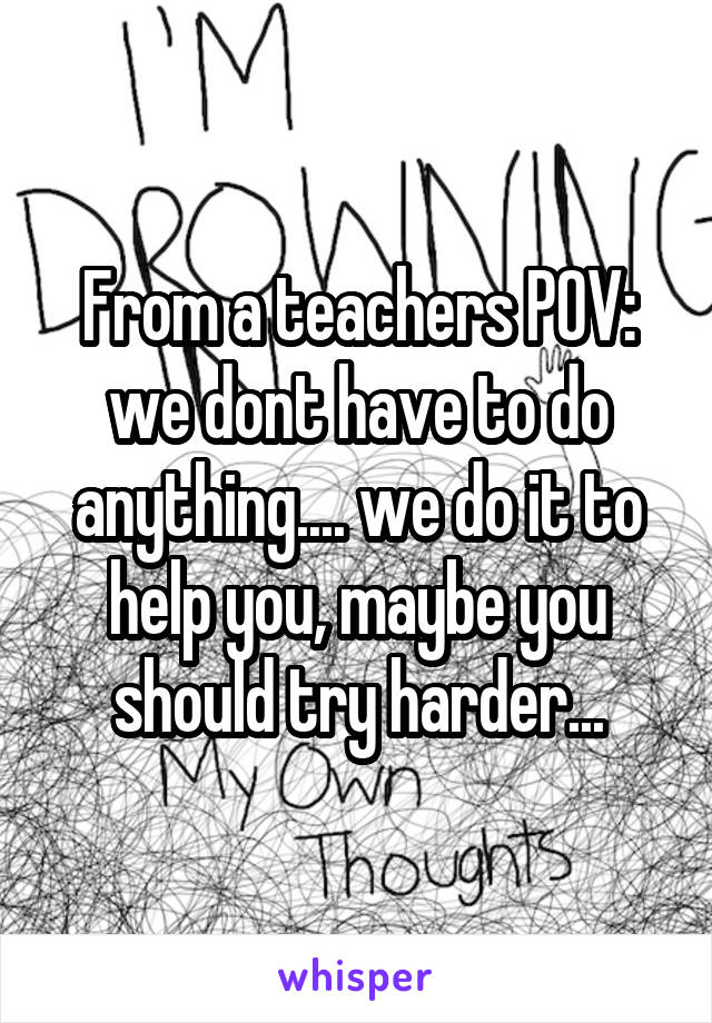 From a teachers POV: we dont have to do anything.... we do it to help you, maybe you should try harder...