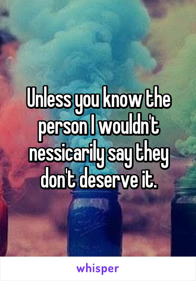 Unless you know the person I wouldn't nessicarily say they don't deserve it.