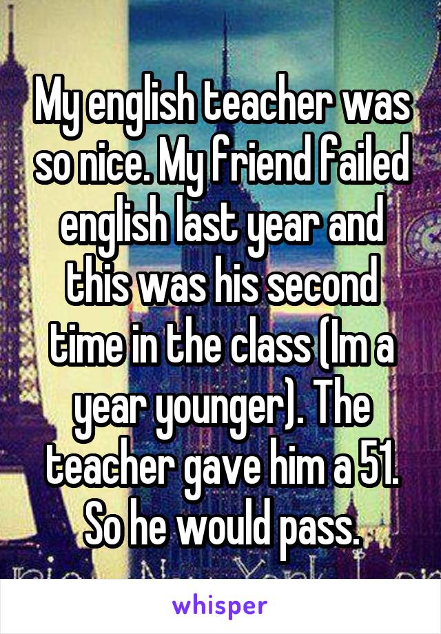 My english teacher was so nice. My friend failed english last year and this was his second time in the class (Im a year younger). The teacher gave him a 51. So he would pass.