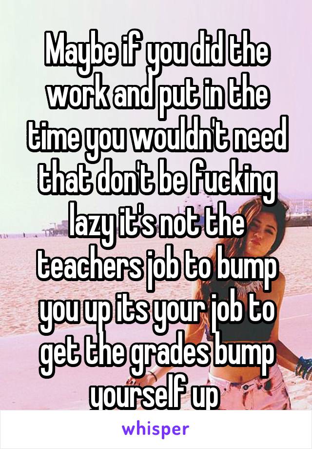 Maybe if you did the work and put in the time you wouldn't need that don't be fucking lazy it's not the teachers job to bump you up its your job to get the grades bump yourself up 