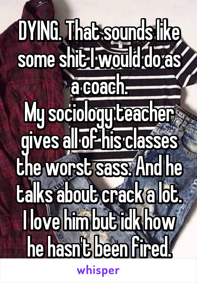 DYING. That sounds like some shit I would do as a coach.
My sociology teacher gives all of his classes the worst sass. And he talks about crack a lot.
I love him but idk how he hasn't been fired.