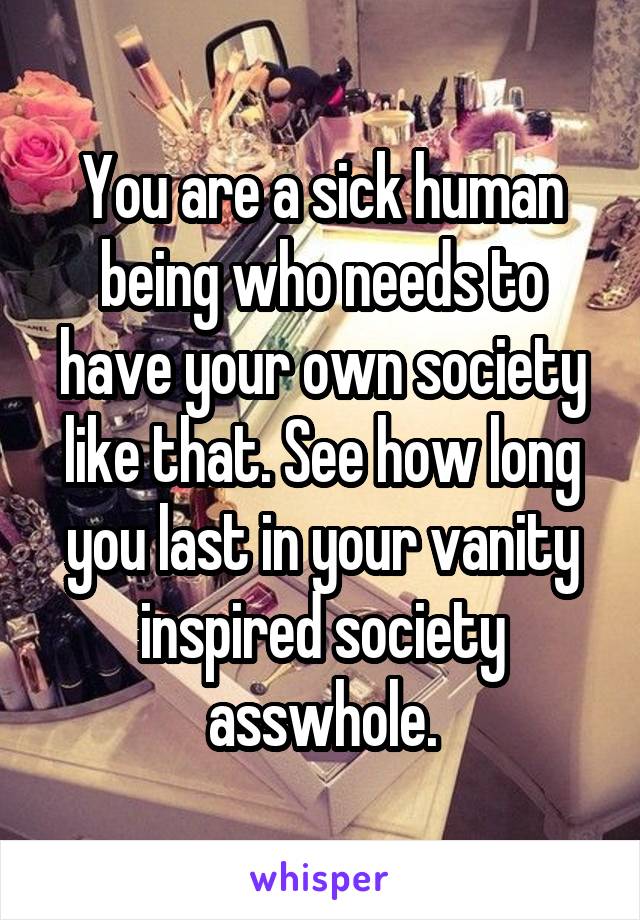 You are a sick human being who needs to have your own society like that. See how long you last in your vanity inspired society asswhole.