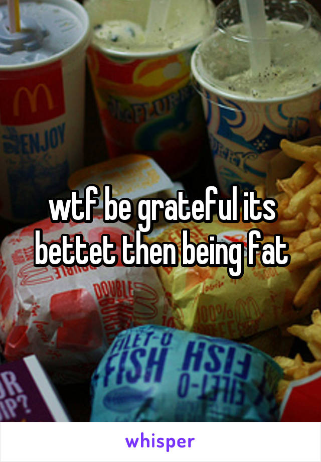 wtf be grateful its bettet then being fat