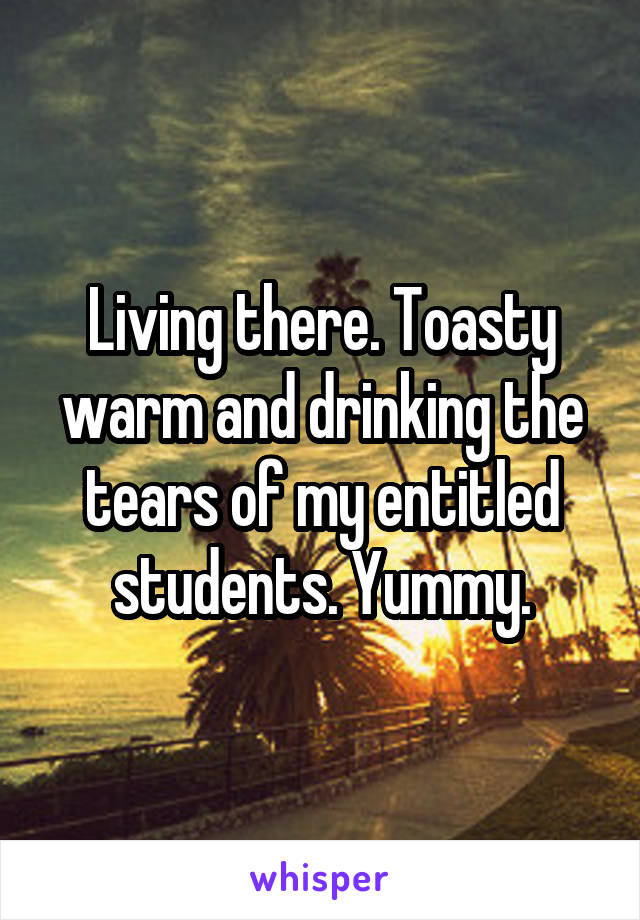 Living there. Toasty warm and drinking the tears of my entitled students. Yummy.