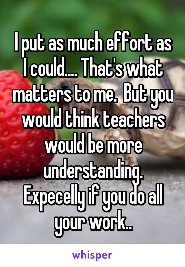 I put as much effort as I could.... That's what matters to me.  But you would think teachers would be more understanding. Expecelly if you do all your work..