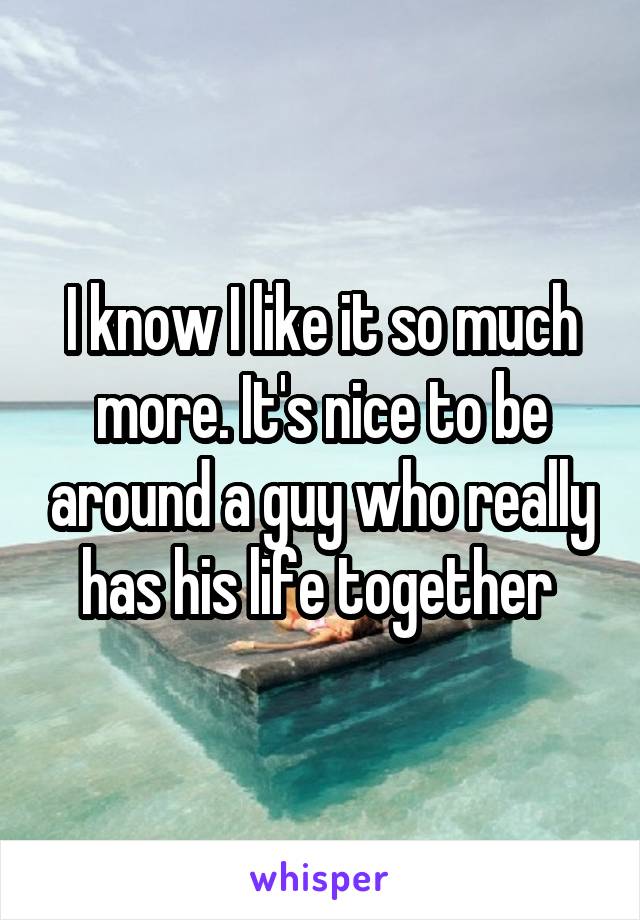 I know I like it so much more. It's nice to be around a guy who really has his life together 