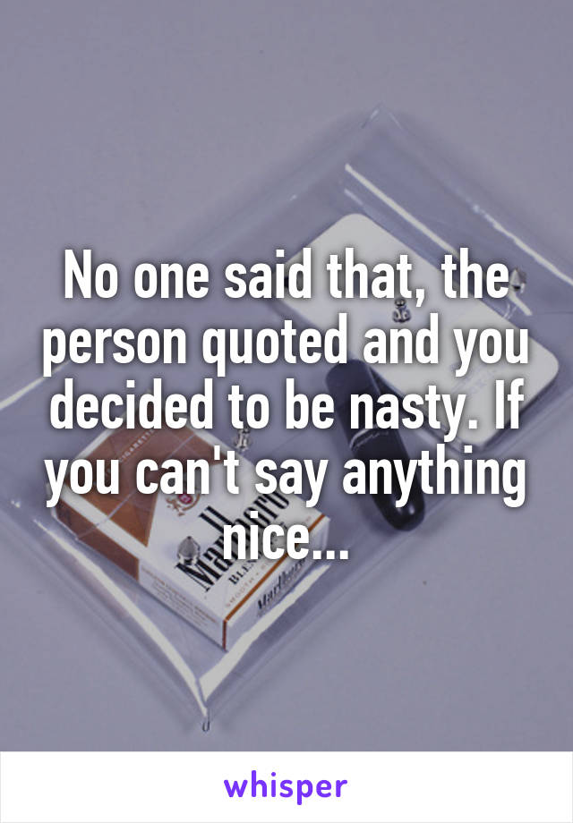 No one said that, the person quoted and you decided to be nasty. If you can't say anything nice...