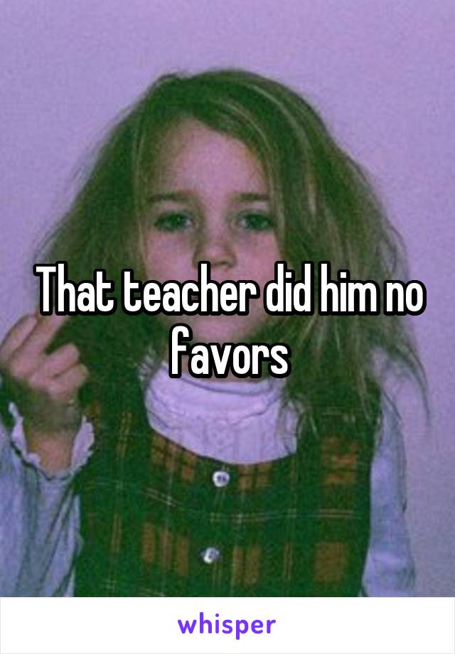 That teacher did him no favors