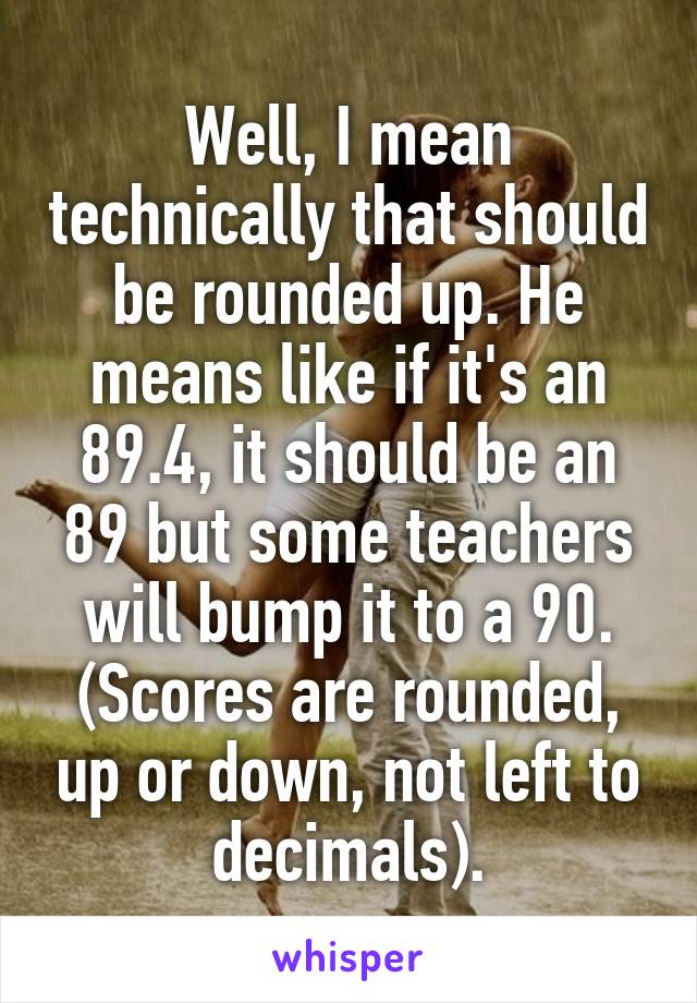 Well, I mean technically that should be rounded up. He means like if it's an 89.4, it should be an 89 but some teachers will bump it to a 90. (Scores are rounded, up or down, not left to decimals).