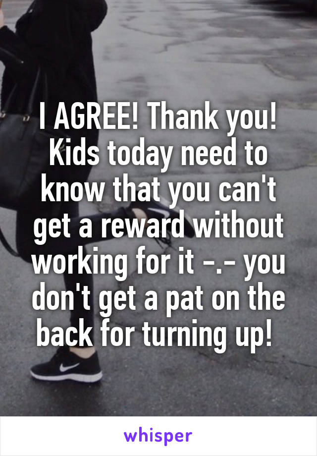 I AGREE! Thank you! Kids today need to know that you can't get a reward without working for it -.- you don't get a pat on the back for turning up! 