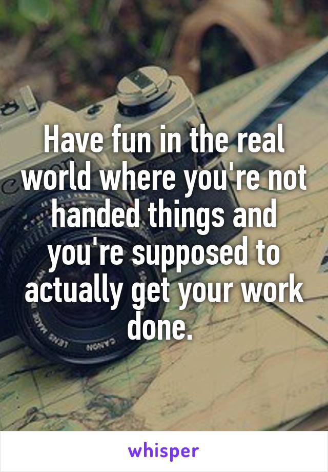 Have fun in the real world where you're not handed things and you're supposed to actually get your work done. 