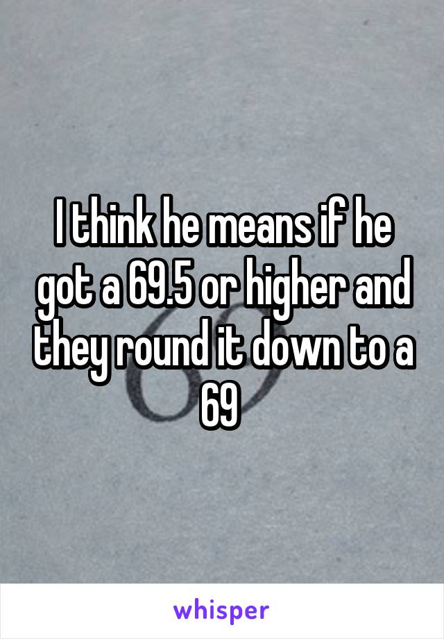 I think he means if he got a 69.5 or higher and they round it down to a 69 