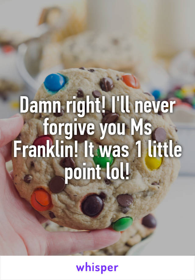 Damn right! I'll never forgive you Ms Franklin! It was 1 little point lol!