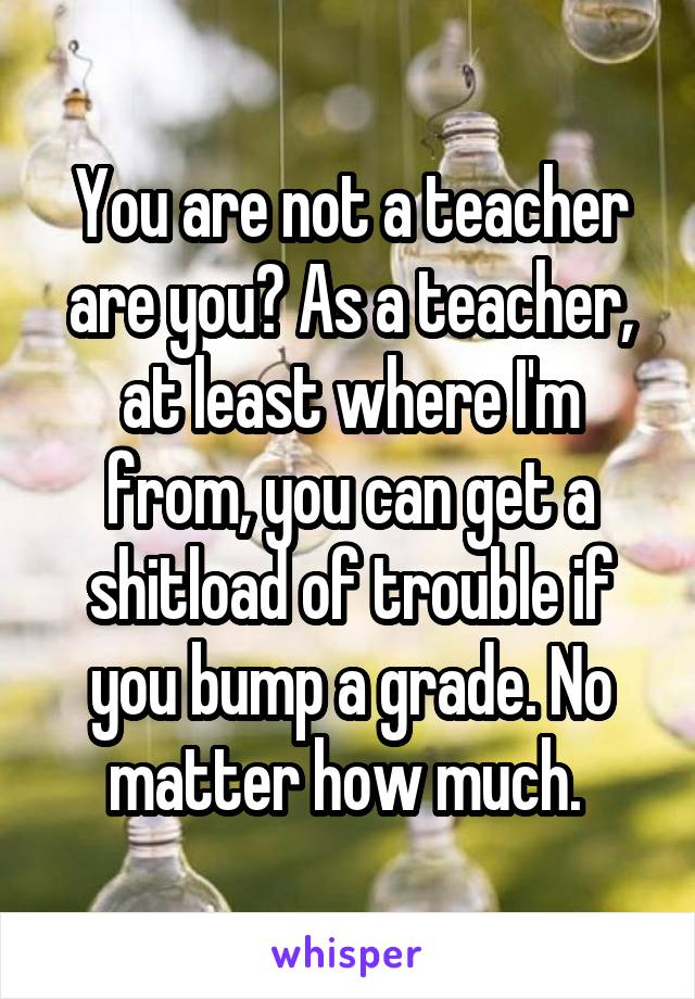 You are not a teacher are you? As a teacher, at least where I'm from, you can get a shitload of trouble if you bump a grade. No matter how much. 