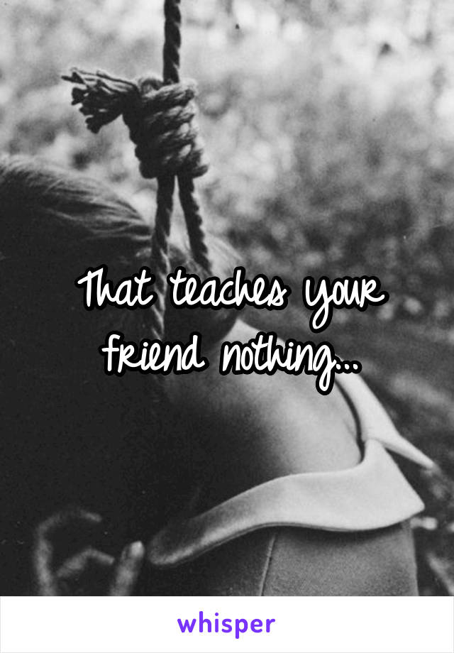 That teaches your friend nothing...