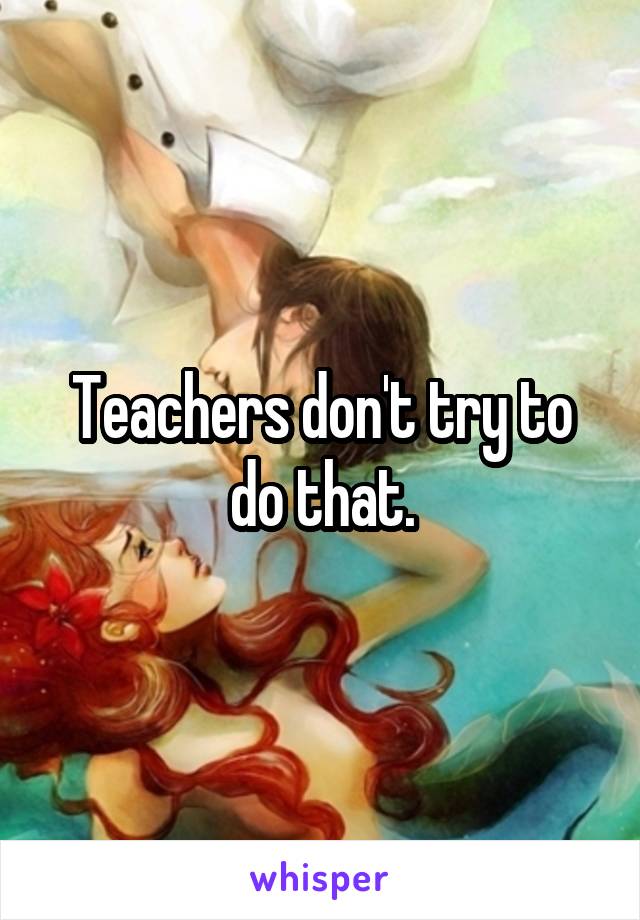 Teachers don't try to do that.