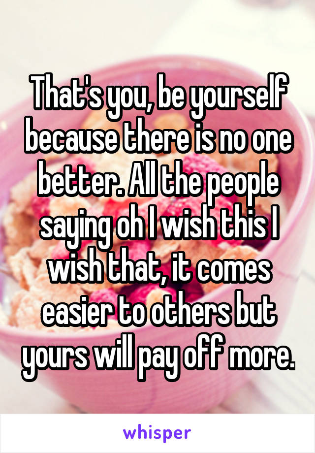 That's you, be yourself because there is no one better. All the people saying oh I wish this I wish that, it comes easier to others but yours will pay off more.