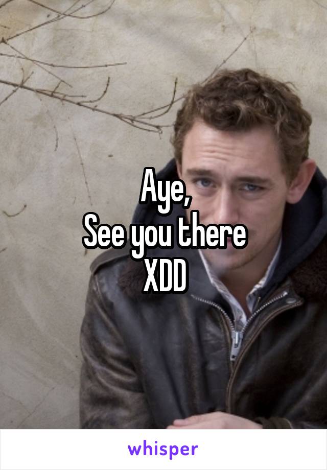 Aye,
See you there
XDD