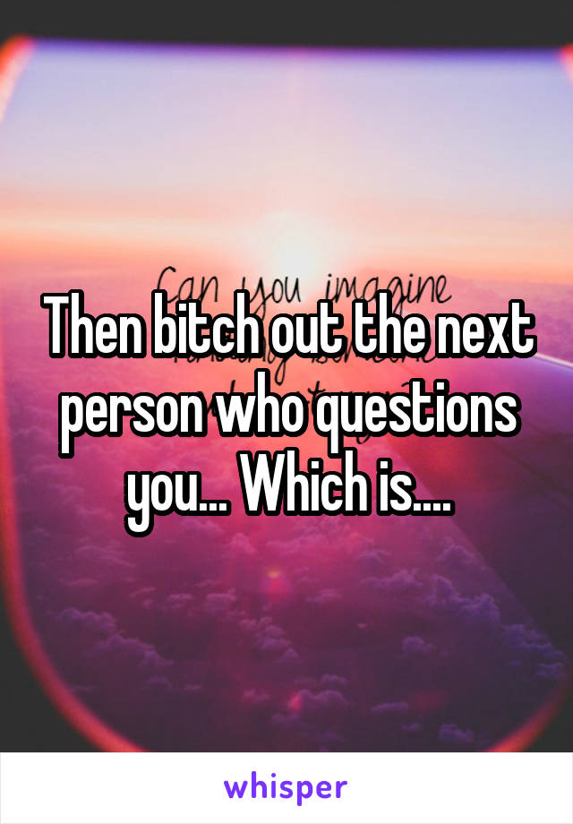 Then bitch out the next person who questions you... Which is....