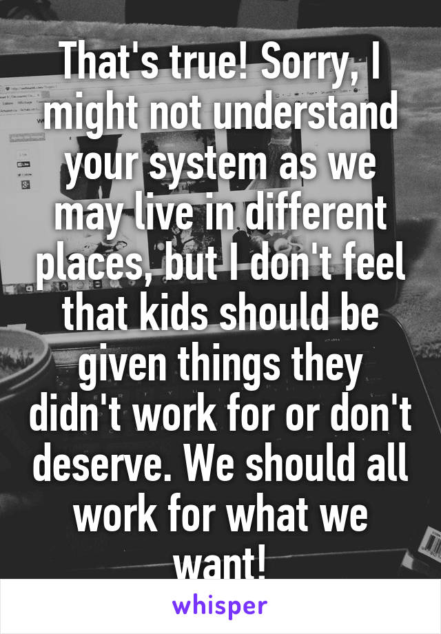 That's true! Sorry, I might not understand your system as we may live in different places, but I don't feel that kids should be given things they didn't work for or don't deserve. We should all work for what we want!