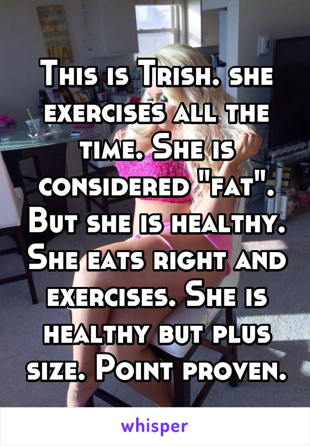 This is Trish. she exercises all the time. She is considered "fat". But she is healthy. She eats right and exercises. She is healthy but plus size. Point proven.