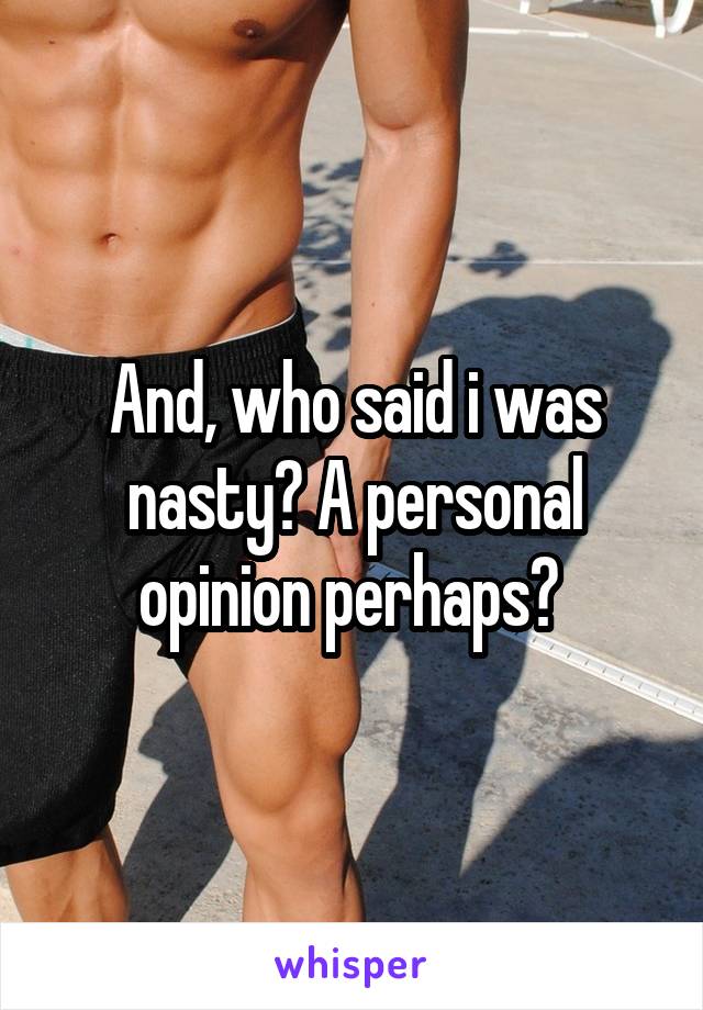 And, who said i was nasty? A personal opinion perhaps? 