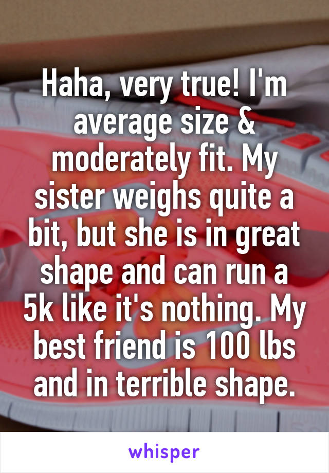 Haha, very true! I'm average size & moderately fit. My sister weighs quite a bit, but she is in great shape and can run a 5k like it's nothing. My best friend is 100 lbs and in terrible shape.