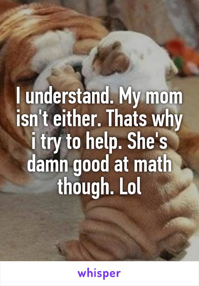 I understand. My mom isn't either. Thats why i try to help. She's damn good at math though. Lol