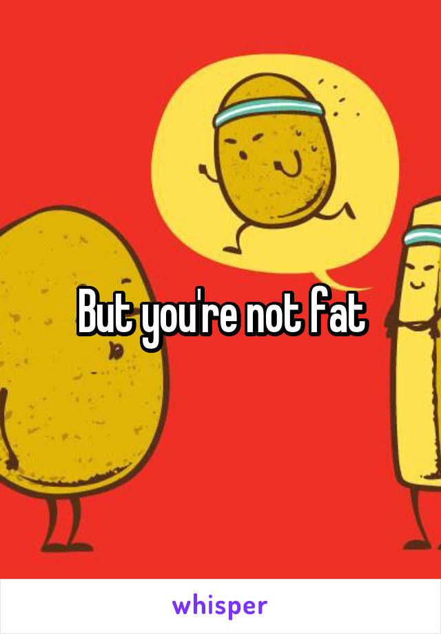 But you're not fat