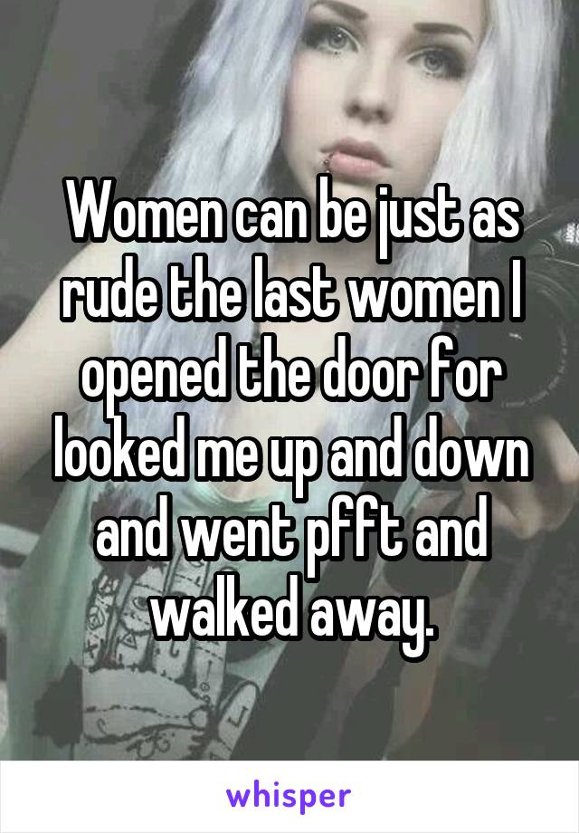 Women can be just as rude the last women I opened the door for looked me up and down and went pfft and walked away.