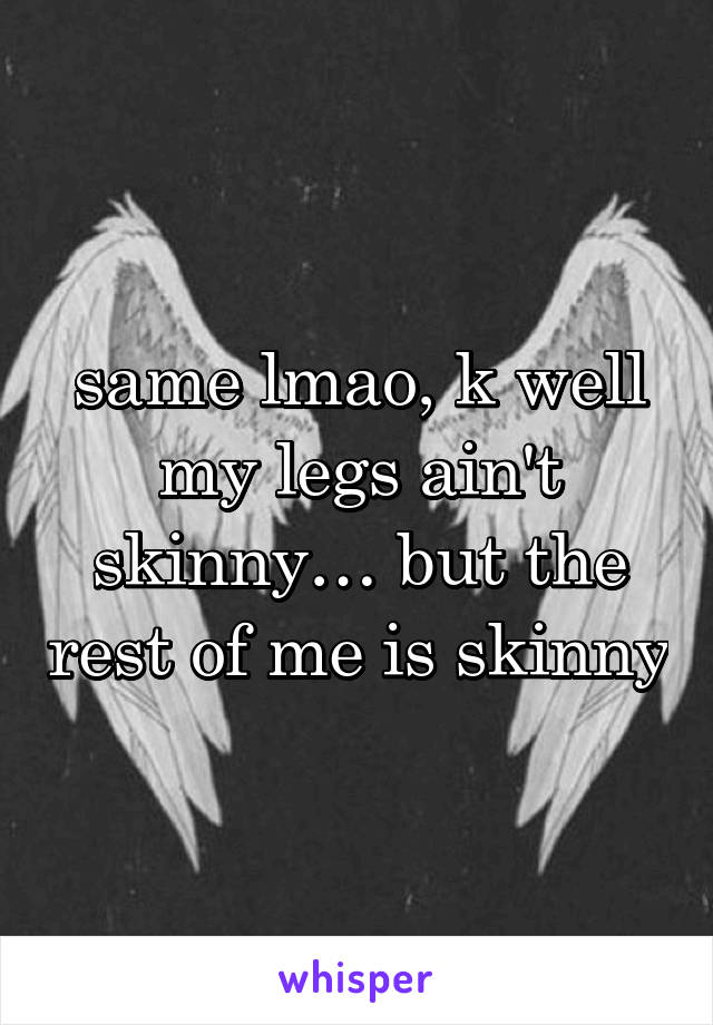 same lmao, k well my legs ain't skinny… but the rest of me is skinny