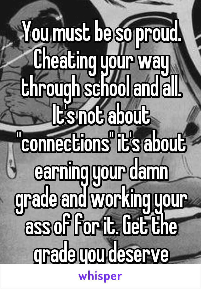 You must be so proud.
Cheating your way through school and all.
It's not about "connections" it's about earning your damn grade and working your ass of for it. Get the grade you deserve