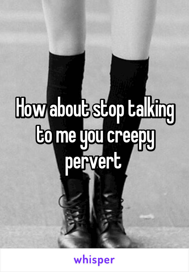 How about stop talking to me you creepy pervert 