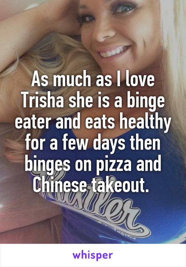 As much as I love Trisha she is a binge eater and eats healthy for a few days then binges on pizza and Chinese takeout. 