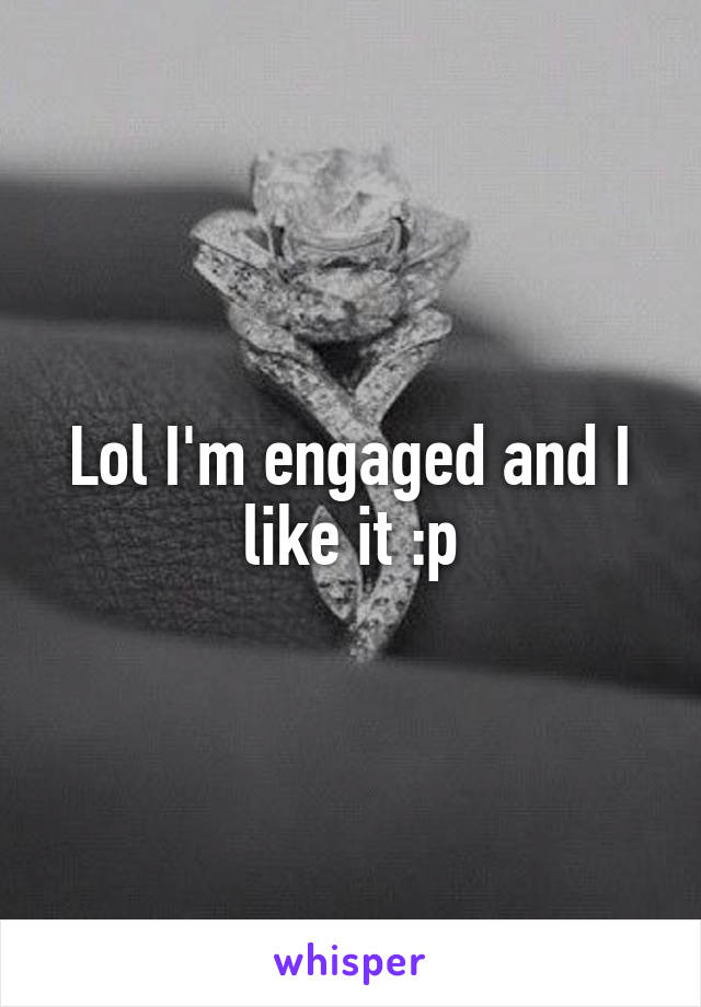 Lol I'm engaged and I like it :p