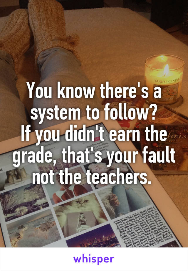 You know there's a system to follow?
If you didn't earn the grade, that's your fault not the teachers. 