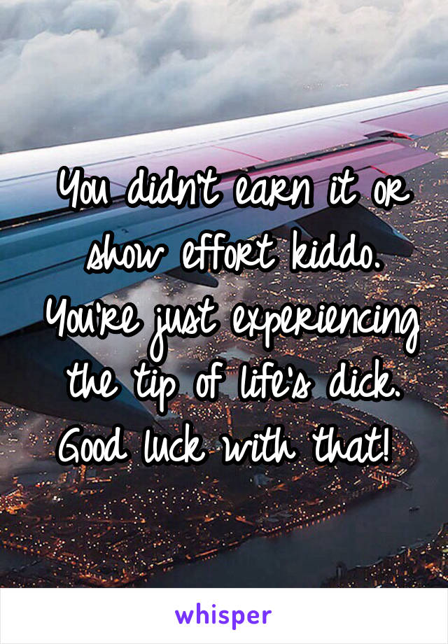 You didn't earn it or show effort kiddo. You're just experiencing the tip of life's dick. Good luck with that! 