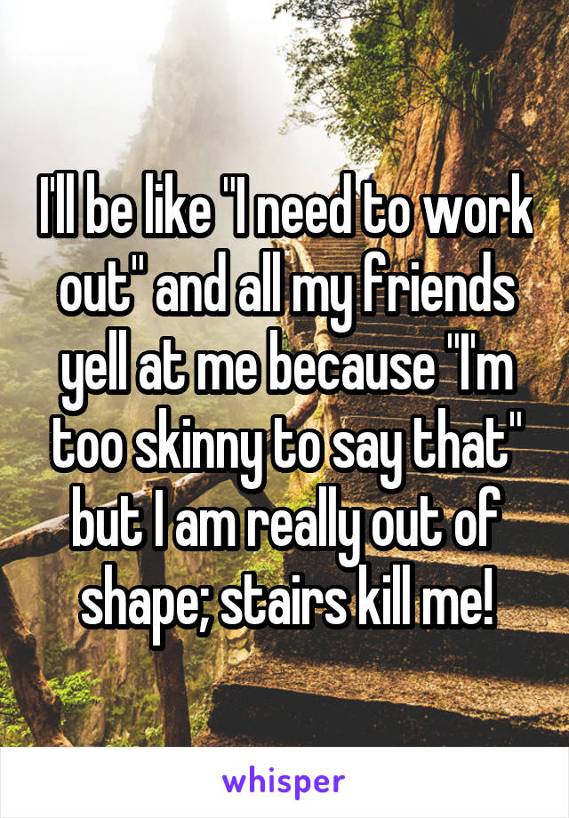 I'll be like "I need to work out" and all my friends yell at me because "I'm too skinny to say that" but I am really out of shape; stairs kill me!