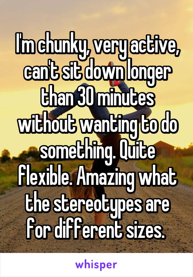 I'm chunky, very active, can't sit down longer than 30 minutes without wanting to do something. Quite flexible. Amazing what the stereotypes are for different sizes. 