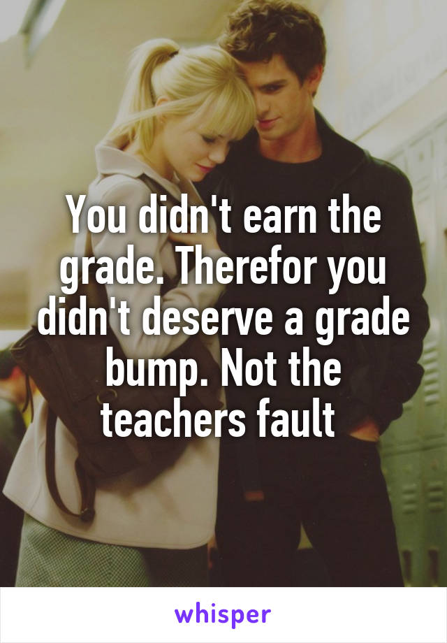 You didn't earn the grade. Therefor you didn't deserve a grade bump. Not the teachers fault 