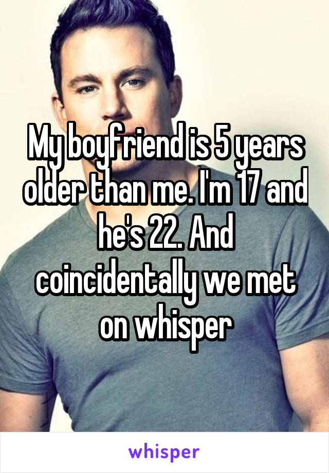 My boyfriend is 5 years older than me. I'm 17 and he's 22. And coincidentally we met on whisper