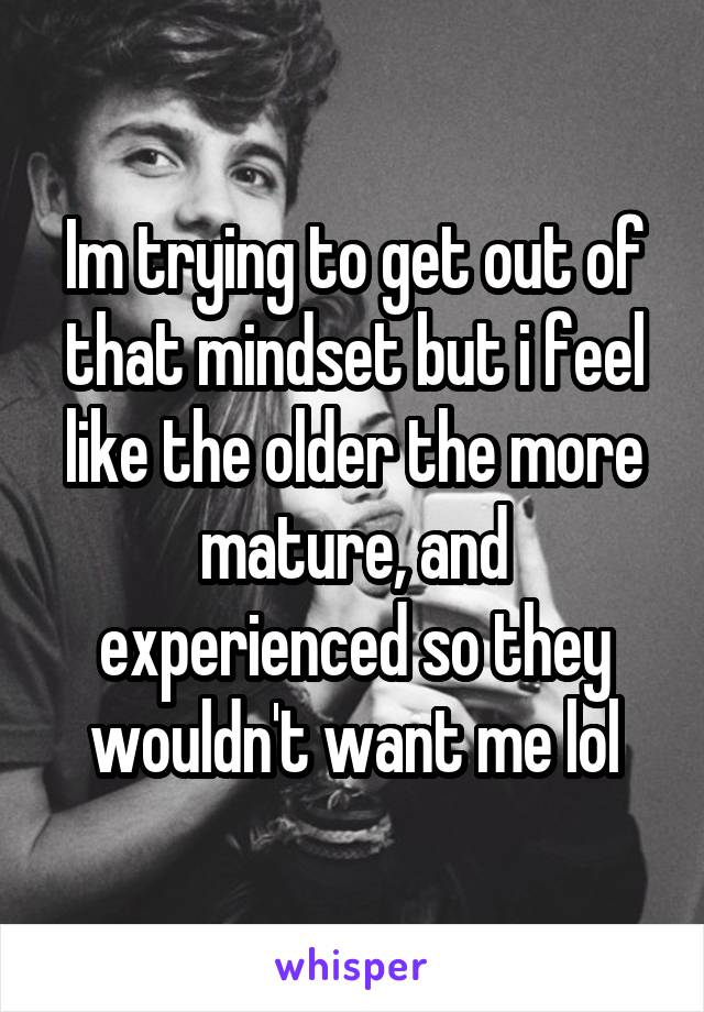 Im trying to get out of that mindset but i feel like the older the more mature, and experienced so they wouldn't want me lol