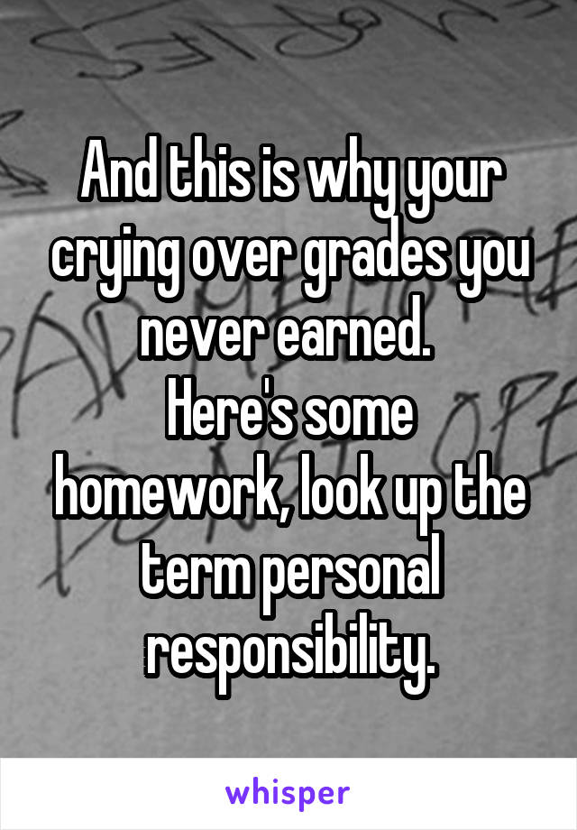 And this is why your crying over grades you never earned. 
Here's some homework, look up the term personal responsibility.