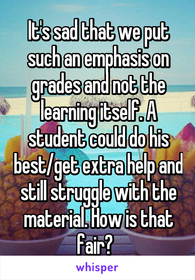 It's sad that we put such an emphasis on grades and not the learning itself. A student could do his best/get extra help and still struggle with the material. How is that fair?  